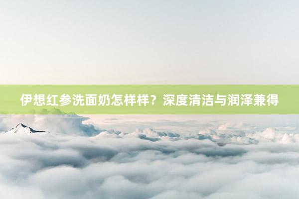 伊想红参洗面奶怎样样？深度清洁与润泽兼得