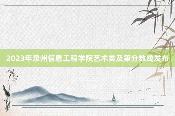 2023年泉州信息工程学院艺术类及第分数线发布
